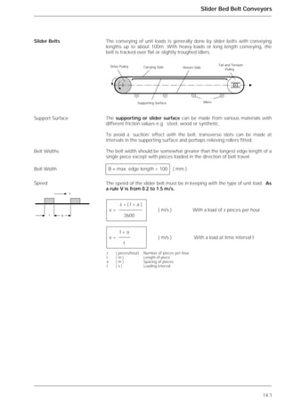 14.1
Slider Bed Belt Conveyors
The conveying of unit loads is generally done by slider belts with conveying
lengths up to about 100m. With heavy loads or long length conveying, the
belt is tracked over flat or slightly troughed idlers.
The supporting or slider surface can be made from various materials with
different friction values e.g. steel, wood or synthetic.
To avoid a `suction’ effect with the belt, transverse slots can be made at
intervals in the supporting surface and perhaps relieving rollers fitted.
The belt width should be somewhat greater than the longest edge length of a
single piece except with pieces loaded in the direction of belt travel.
The speed of the slider belt must be in keeping with the type of unit load. As
a rule V is from 0.2 to 1.5 m/s.
Slider Belts
Support Surface
Belt Widths
Belt Width
Speed
Carrying Side Return Side
Supporting Surface Idlers
Drive Pulley Tail and Tension
Pulley
B ≈ max. edge length + 100 ( mm )
z * ( l + a )
v = ( m/s ) With a load of z pieces per hour
3600
l + a
v = ( m/s ) With a load at time interval t
t
z ( pieces/hour) Number of pieces per hour
l ( m ) Length of piece
a ( m ) Spacing of pieces
t ( s ) Loading interval
᭤ v
l a ᭤᭤
᭤
 