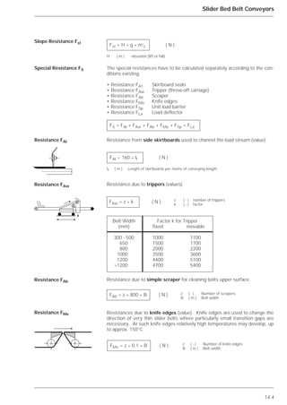 14.4
Slider Bed Belt Conveyors
The special resistances have to be calculated separately according to the con-
ditions existing.
• Resistance FA1 Skirtboard seals
• Resistance FAw Tripper (throw-off carriage)
• Resistance FAb Scraper
• Resistance FMe Knife edges
• Resistance FSp Unit load barrier
• Resistance FLa Load deflector
Resistance from side skirtboards used to channel the load stream (value).
Resistance due to trippers (values)
Resistance due to simple scraper for cleaning belts upper surface.
Resistances due to knife edges (value). Knife edges are used to change the
direction of very thin slider belts where particularly small transition gaps are
necessary. At such knife edges relatively high temperatures may develop, up
to approx. 150°C.
Slope Resistance Fst
Special Resistance FS
Resistance FAl
Resistance FAw
Resistance FAb
Resistance FMe
Fst = H * g * m’L ( N )
H ( m ) elevation (lift or fall)
FS = FAl + FAw + FAb + FMe + FSp + FLa
FAl = 160 * lf ( N )
lf ( m ) Length of skirtboards per metre of conveying length
FAw = z * k ( N )
Belt Width Factor k for Tripper
(mm) fixed movable
300 - 500 1000 1100
650 1500 1700
800 2000 2200
1000 3500 3600
1200 4400 5100
>1200 4700 5400
FMe = z * 0.1 * B ( N )
FAb = z * 800 * B ( N )
z ( - ) number of trippers
k ( - ) factor
z ( - ) Number of scrapers
B ( m ) Belt width
z ( - ) Number of knife edges
B ( m ) Belt width
 