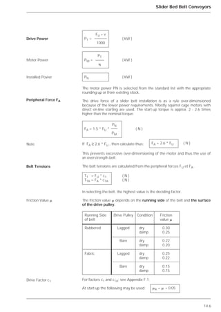 14.6
Slider Bed Belt Conveyors
The motor power PN is selected from the standard list with the appropriate
rounding up or from existing stock.
The drive force of a slider belt installation is as a rule over-dimensioned
because of the lower power requirements. Mostly squirrel cage motors with
direct on-line starting are used. The start-up torque is approx. 2 - 2.6 times
higher than the nominal torque.
If FA ≥ 2.6 * FU , then calculate thus:
This prevents excessive over-dimensioning of the motor and thus the use of
an overstrength belt.
The belt tensions are calculated from the peripheral forces FU et FA.
In selecting the belt, the highest value is the deciding factor.
The friction value ␮ depends on the running side of the belt and the surface
of the drive pulley.
For factors c1 and c1A: see Appendix F.1.
At start-up the following may be used:
Drive Power
Motor Power
Installed Power
Peripheral Force FA
Note
Belt Tensions
Friction Value ␮
Drive Factor c1
FU * v
PT = ( kW )
1000
PT
PM = ( kW )
␩
PN ( kW )
PN
FA = 1.5 * FU * ( N )
PM
FA = 2.6 * FU ( N )
T1 = FU * c1 ( N )
T1A = FA * c1A ( N )
Running Side Drive Pulley Condition Friction
of belt value ␮
Rubbered Lagged dry 0.30
damp 0.25
Bare dry 0.22
damp 0.20
Fabric Lagged dry 0.25
damp 0.22
Bare dry 0.15
damp 0.15
␮A = ␮ + 0.05
 