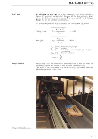 14.7
Slider Bed Belt Conveyors
In selecting the belt type for a slider application, the tensile strength is
largely of secondary consideration because of the low stresses. Nearly
always the belts are over dimensioned. Transverse stability and the loca-
tion of the belt are particular considerations.
As a rule a check on the factor of safety of the selected belt is sufficient.
Often with slider belt installations, extremely small pulleys are used, for
example, to enable the bridging of gaps between two installations.
The advice of the belt manufacturer should be sought, particularly about pro-
blems of making the belt endless.
Belt Types
Pulley Diameter
Rufftop Belt for Sack Conveying
kN * B * cV
S = ≥ 10-12
Tmax
Tmax * S
kN = N/mm
B * cV
KN ( N/mm ) Nominal breaking strength
B ( mm ) Belt width
CV ( - ) Factor for the loss of breaking strength at the joint.
See Page 11.9.
Tmax ( N ) Maximum belt tension
PN
S = ( 6 - 8 ) *
PM
Safety Factor
Belt type
 
