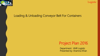 Logistic
Project Plan 2016
Department: HNR Logistic
Presented by: Shamroz Khan
Loading & Unloading Conveyor Belt For Containers
 