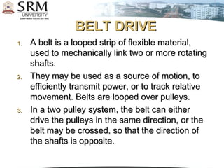 BELT DRIVE
1.

2.

3.

A belt is a looped strip of flexible material,
used to mechanically link two or more rotating
shafts.
They may be used as a source of motion, to
efficiently transmit power, or to track relative
movement. Belts are looped over pulleys.
In a two pulley system, the belt can either
drive the pulleys in the same direction, or the
belt may be crossed, so that the direction of
the shafts is opposite.

 