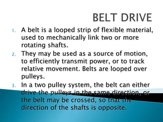 1. A belt is a looped strip of flexible material,
used to mechanically link two or more
rotating shafts.
2. They may be used as a source of motion,
to efficiently transmit power, or to track
relative movement. Belts are looped over
pulleys.
3. In a two pulley system, the belt can either
drive the pulleys in the same direction, or
the belt may be crossed, so that the
direction of the shafts is opposite.
 