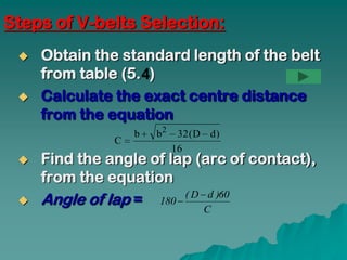 Steps of V-belts Selection:
    Obtain the standard length of the belt
     from table (5. )
    Calculate the exact centre distance
     from the equation
                   b   b2    32 ( D d )
               C
                            16
    Find the angle of lap (arc of contact),
     from the equation
    Angle of lap = 180  ( D d )60
                                   C
 