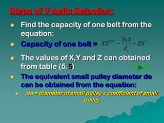 Steps of V-belts Selection:
       Find the capacity of one belt from the
        equation:
                                       YxS
        Capacity of one belt =
                                  0.91
                              XS          ZS 3
                                               de
       The values of X,Y and Z can obtained
        from table (5. )
       The equivalent small pulley diameter de
        can be obtained from the equation:
        de = diameter of small pulley x coefficient of small
                               pulley
 