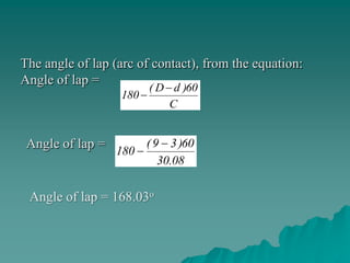 The angle of lap (arc of contact), from the equation:
Angle of lap =
                      ( D d )60
                  180
                          C


 Angle of lap =       ( 9 3 )60
                  180
                         30.08

 Angle of lap = 168.03o
 
