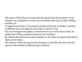 This types of belt drives are used when the speed of the driven shaft is to be
changed very frequently as in the case of machine tools such as lathe, drilling
machine, etc.
A stepped cone pulley is an integral casting having three or number of pulleys
of different sizes one adjacent to the other as shown in fig.
One set of stepped cone pulley is mounted in reverse on the driven shaft. An
endless belt will be wrapped around one pair of pulleys.
By shifting the belt from one pair of pulleys to the other, the speed of the driven
shaft can be varied.
The diameter of the driving and driven pulleys is such that the same belt will
operate when shifted on different pairs of pulleys.
 