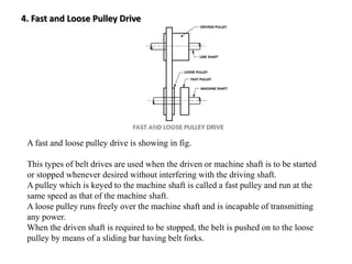 4. Fast and Loose Pulley Drive
A fast and loose pulley drive is showing in fig.
This types of belt drives are used when the driven or machine shaft is to be started
or stopped whenever desired without interfering with the driving shaft.
A pulley which is keyed to the machine shaft is called a fast pulley and run at the
same speed as that of the machine shaft.
A loose pulley runs freely over the machine shaft and is incapable of transmitting
any power.
When the driven shaft is required to be stopped, the belt is pushed on to the loose
pulley by means of a sliding bar having belt forks.
 