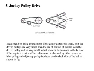 5. Jockey Pulley Drive
In an open belt drive arrangement, if the center distance is small, or if the
driven pulleys are very small, then the arc of contact of the belt with the
driven pulley will be very small, which reduces the tensions in the belt, or
if the required tension of the belt cannot be obtained by other means, an
idler pulley, called jockey pulley is placed on the slack side of the belt as
shown in fig.
 