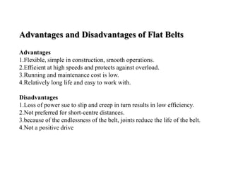 Advantages and Disadvantages of Flat Belts
Advantages
1.Flexible, simple in construction, smooth operations.
2.Efficient at high speeds and protects against overload.
3.Running and maintenance cost is low.
4.Relatively long life and easy to work with.
Disadvantages
1.Loss of power sue to slip and creep in turn results in low efficiency.
2.Not preferred for short-centre distances.
3.because of the endlessness of the belt, joints reduce the life of the belt.
4.Not a positive drive
 