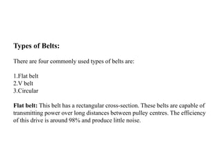 Types of Belts:
There are four commonly used types of belts are:
1.Flat belt
2.V belt
3.Circular
Flat belt: This belt has a rectangular cross-section. These belts are capable of
transmitting power over long distances between pulley centres. The efficiency
of this drive is around 98% and produce little noise.
 