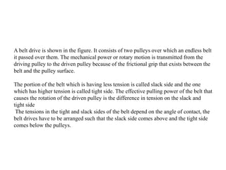 A belt drive is shown in the figure. It consists of two pulleys over which an endless belt
it passed over them. The mechanical power or rotary motion is transmitted from the
driving pulley to the driven pulley because of the frictional grip that exists between the
belt and the pulley surface.
The portion of the belt which is having less tension is called slack side and the one
which has higher tension is called tight side. The effective pulling power of the belt that
causes the rotation of the driven pulley is the difference in tension on the slack and
tight side
The tensions in the tight and slack sides of the belt depend on the angle of contact, the
belt drives have to be arranged such that the slack side comes above and the tight side
comes below the pulleys.
 
