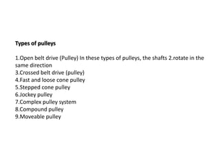 Types of pulleys
1.Open belt drive (Pulley) In these types of pulleys, the shafts 2.rotate in the
same direction
3.Crossed belt drive (pulley)
4.Fast and loose cone pulley
5.Stepped cone pulley
6.Jockey pulley
7.Complex pulley system
8.Compound pulley
9.Moveable pulley
 