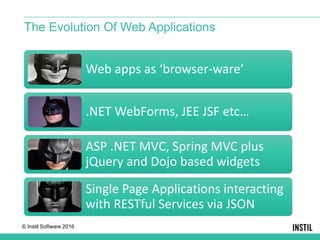 © Instil Software 2016
Web apps as ‘browser-ware’
.NET WebForms, JEE JSF etc…
ASP .NET MVC, Spring MVC plus
jQuery and Dojo based widgets
Single Page Applications interacting
with RESTful Services via JSON
The Evolution Of Web Applications
 