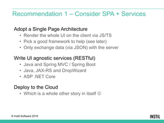 © Instil Software 2016
Adopt a Single Page Architecture
• Render the whole UI on the client via JS/TS
• Pick a good framework to help (see later)
• Only exchange data (via JSON) with the server
Write UI agnostic services (RESTful)
• Java and Spring MVC / Spring Boot
• Java, JAX-RS and DropWizard
• ASP .NET Core
Deploy to the Cloud
• Which is a whole other story in itself 
Recommendation 1 – Consider SPA + Services
 