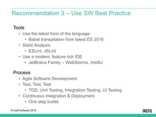 © Instil Software 2016
Tools
• Use the latest form of the language
• Babel transpilation from latest ES 2016
• Static Analysis
• ESLint, JSLint
• Use a modern, feature rich IDE
• JetBrains Family – WebStorms, IntelliJ
Process
• Agile Software Development
• Test, Test, Test
• TDD, Unit Testing, Integration Testing, UI Testing
• Continuous Integration & Deployment
• One step builds
Recommendation 3 – Use SW Best Practice
 