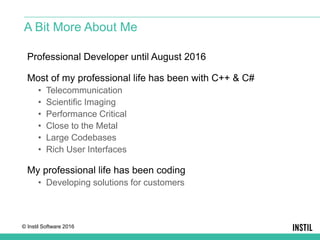 © Instil Software 2016
Professional Developer until August 2016
Most of my professional life has been with C++ & C#
• Telecommunication
• Scientific Imaging
• Performance Critical
• Close to the Metal
• Large Codebases
• Rich User Interfaces
My professional life has been coding
• Developing solutions for customers
A Bit More About Me
 