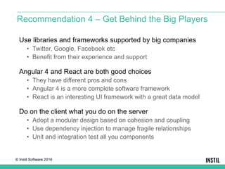 © Instil Software 2016
Use libraries and frameworks supported by big companies
• Twitter, Google, Facebook etc
• Benefit from their experience and support
Angular 4 and React are both good choices
• They have different pros and cons
• Angular 4 is a more complete software framework
• React is an interesting UI framework with a great data model
Do on the client what you do on the server
• Adopt a modular design based on cohesion and coupling
• Use dependency injection to manage fragile relationships
• Unit and integration test all you components
Recommendation 4 – Get Behind the Big Players
 