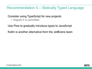 © Instil Software 2016
Consider using TypeScript for new projects
• Angular 4 is committed
Use Flow to gradually introduce types to JavaScript
Kotlin is another alternative from the JetBrains team
Recommendation 5 – Statically Typed Language
 