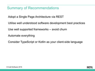 © Instil Software 2016
Adopt a Single Page Architecture via REST
Utilise well understood software development best practices
Use well supported frameworks – avoid churn
Automate everything
Consider TypeScript or Kotlin as your client-side language
Summary of Recommendations
 