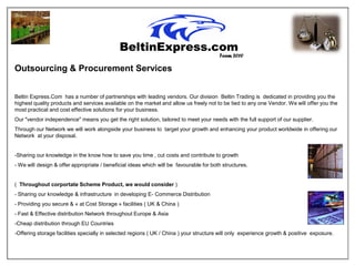 Team 2010

Outsourcing & Procurement Services


Beltin Express.Com has a number of partnerships with leading vendors. Our division Beltin Trading is dedicated in providing you the
highest quality products and services available on the market and allow us freely not to be tied to any one Vendor. We will offer you the
most practical and cost effective solutions for your business.
Our "vendor independence" means you get the right solution, tailored to meet your needs with the full support of our supplier.
Through our Network we will work alongside your business to target your growth and enhancing your product worldwide in offering our
Network at your disposal.


-Sharing our knowledge in the know how to save you time , cut costs and contribute to growth
- We will design & offer appropriate / beneficial ideas which will be favourable for both structures.


( Throughout corportate Scheme Product, we would consider )
- Sharing our knowledge & infrastructure in developing E- Commerce Distribution
- Providing you secure & « at Cost Storage » facilities ( UK & China )
- Fast & Effective distribution Network throughout Europe & Asia
-Cheap distribution through EU Countries
-Offering storage facilities specially in selected regions ( UK / China ) your structure will only experience growth & positive exposure.
 