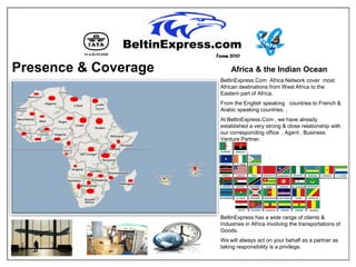 Team 2010

Presence & Coverage        Africa & the Indian Ocean
                       BeltinExpress.Com Africa Network cover most
                       African destinations from West Africa to the
                       Eastern part of Africa.
                       From the English speaking countries to French &
                       Arabic speaking countries. ,
                       At BeltinExpress.Com , we have already
                       established a very strong & close relationship with
                       our corresponding office , Agent , Business
                       Venture Partner.




                       BeltinExpress has a wide range of clients &
                       Industries in Africa involving the transportations of
                       Goods.
                       We will always act on your behalf as a partner as
                       taking responsibility is a privilege.
 