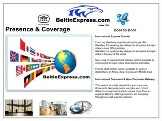 Team 2010

Presence & Coverage                    Door to Door
                      International Express Courier

                      From our Heathrow operational centre we offer
                      Standard 1-2 working day delivery to all capital & major
                      cities in over 170 countries.
                      Standard 3-4 working day delivery to all capital & major
                      cities in the rest of the world.

                      Next–Day or special timed delivery option available to
                      most capital & major cities destinations worldwide.

                      Priority Must Deliver option available to various
                      destinations in Africa, Asia, Europe and Middle-East

                      International Document & Non- Document Delivery

                      This service is purely devised for your very non-
                      documents like spare parts, samples and timed
                      delivery consignments which require more than an
                      express delivery, offering premium am deliveries
                      through our vast express network.
 