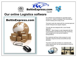 Team 2010

Our online Logistics software
                            Our software was developed by specialist expert
                            having an in –depth knowledge of the international
                            Courier Industry and is easy to use.

                            The built-in web site meets with the universal approval
                            of both infrequent and regular shippers.

                            The web site was designed with a user friendly
                            approach.
                            Offering :- Stock System is also integrated with the
                            Courier System and help the day to day monitoring
                            and management of any service related to
                            transportations.

                            Our customers will have online access to a cost
                            calculator using the services and tariffs we have
                            allocated.

                            The built-in web site provides our customers with
                            online reports which can be downloaded to Excel for
                            further analysis.
 