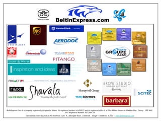 Team 2010

                                                                  Our Clientèle




BeltinExpress.Com is a company registered in England & Wales. Its registered number is 6450971 and its registered office is at The Willows House on Waddon Way , Surrey , CR0 4HU .
                                                                        VAT Registered Number 932 2664 29
                       Operational Centre located at the Heathrow Cube. 9 , Arkwright Road , Colnbrook , Slough – Middlesex SL3 HJ - www.beltinexpress.com
 
