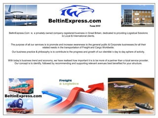 Team 2010

BeltinExpress.Com is a privately owned company registered business in Great Britain, dedicated to providing Logistical Solutions
                                             to Local & International clients.


  The purpose of all our services is to promote and increase awareness to the general public & Corporate businesses,for all their
                                related needs in the transportation of Freight and Cargo Worldwide.
   Our business practice & philosophy is to contribute to the progress and growth of our clientèle`s day to day sphere of activity.


With today’s business trend and economy, we have realised how important it is to be more of a partner than a local service provider.
      Our concept is to identify, followed by recommending and supporting relevant avenues best benefited for your structure.
 