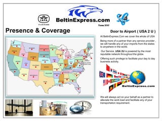 Team 2010

Presence & Coverage               Door to Airport ( USA 2 U )
                       At BeltinExpress.Com we cover the whole of USA
                       Being more of a partner than any service provider ,
                       we will handle any of your imports from the states
                       to anywhere in the world.
                        Our Service ,USA 2U is powered by the most
                       reputable network throughout the globe.
                       Offering such privilege to facilitate your day to day
                       business activity.




                       We will always act on your behalf as a partner to
                       alleviate the work load and facilitate any of your
                       transportation requirement.
 