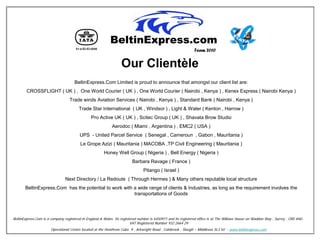 Team 2010


                                                                  Our Clientèle
                                     BeltinExpress.Com Limited is proud to announce that amongst our client list are:
        CROSSFLIGHT ( UK ) , One World Courier ( UK ) , One World Courier ( Nairobi , Kenya ) , Kenex Express ( Nairobi Kenya )
                                  Trade winds Aviation Services ( Nairobi , Kenya ) , Standard Bank ( Nairobi , Kenya )
                                        Trade Star International ( UK , Windsor ) , Light & Water ( Kenton , Harrow )
                                               Pro Active UK ( UK ) , Scitec Group ( UK ) , Shavata Brow Studio
                                                            Aerodoc ( Miami , Argentina ) , EMC2 ( USA )
                                        UPS - United Parcel Service ( Senegal , Cameroun , Gabon , Mauritania )
                                         Le Grope Azizi ( Mauritania ) MACOBA ,TP Civil Engineering ( Mauritania )
                                                       Honey Well Group ( Nigeria ) , Bell Energy ( Nigeria )
                                                                         Barbara Ravage ( France )
                                                                                Pitango ( Israel )
                                Next Directory / La Redoute ( Through Hermes ) & Many others reputable local structure
       BeltinExpress.Com has the potential to work with a wide range of clients & Industries, as long as the requirement involves the
                                                        transportations of Goods




BeltinExpress.Com is a company registered in England & Wales. Its registered number is 6450971 and its registered office is at The Willows House on Waddon Way , Surrey , CR0 4HU .
                                                                        VAT Registered Number 932 2664 29
                       Operational Centre located at the Heathrow Cube. 9 , Arkwright Road , Colnbrook , Slough – Middlesex SL3 HJ - www.beltinexpress.com
 
