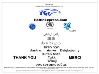 Heathrow Cube
                                                              9 Arkwright Road , Colnbrook – Berkshire SL3 0HJ UK




                                                                                                                                 Team 2010




                  THANK YOU                                                                                                     MERCI

BeltinExpress.Com is a company registered in England & Wales. Its registered number is 6450971 and its registered office is at The Willows House on Waddon Way , Surrey , CR0 4HU .
                                                                        VAT Registered Number 932 2664 29
                       Operational Centre located at the Heathrow Cube. 9 , Arkwright Road , Colnbrook , Slough – Middlesex SL3 HJ - www.beltinexpress.com
 