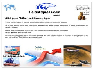 Team 2010

Utilising our Platform and it’s advantages
With our platform located in Heathrow, United Kingdom allows us to stretch our services worldwide.

As we have the right people in the right location throughout the globe, we have the expertise to design any routing for our
valuable customers.

Offering a low & cost effective structure with a vital commercial standard all taken into consideration …
Service & Quality with CONSISTENCY

We have always engaged ourselves in customer services & after sales customer relations as we believe in striving forward for the
extra mile. The client is the key factor which keeps growing.
 