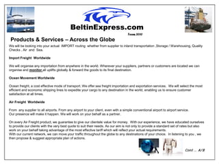 Team 2010
 Products & Services – Across the Globe
We will be looking into your actual IMPORT routing whether from supplier to inland transportation ,Storage / Warehousing, Quality
Checks , Air and Sea.

Import Freight Worldwide

We will organise any importation from anywhere in the world. Wherever your suppliers, partners or customers are located we can
organise and monitor all uplifts globally & forward the goods to its final destination.

Ocean Movement Worldwide

Ocean freight, a cost effective mode of transport. We offer sea freight importation and exportation services. We will select the most
efficient and economic shipping lines to expedite your cargo to any destination in the world, enabling us to ensure customer
satisfaction at all times.

Air Freight Worldwide

From any supplier to all airports. From any airport to your client, even with a simple conventional airport to airport service.
Our presence will make it happen. We will work on your behalf as a partner.

On every Air Freight product, we guarantee to give our clientele value for money. With our experience, we have educated ourselves
to provide our clients with the very best quote to suit their needs. As our aim is not only to provide a standard set of rates but also
work on your behalf taking advantage of the most effective tariff which will reflect your actual requirements.
With our current network, we can move your traffic throughout the globe to any destinations of your choice. In listening to you , we
then propose & suggest appropriate plan of actions.


                                                                                                                            Cont … A/ B
 