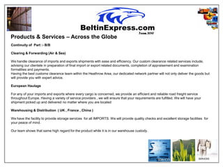 Team 2010
Products & Services – Across the Globe
Continuity of Part :- B/B

Clearing & Forwarding (Air & Sea)

We handle clearance of imports and exports shipments with ease and efficiency. Our custom clearance related services include,
advising our clientele in preparation of final import or export related documents, completion of appraisement and examination
formalities and payments.
Having the best customs clearance team within the Heathrow Area, our dedicated network partner will not only deliver the goods but
will provide you with expert advice.

European Haulage

For any of your imports and exports where every cargo is concerned, we provide an efficient and reliable road freight service
throughout Europe. Having a variety of service providers , we will ensure that your requirements are fulfilled. We will have your
shipment picked up and delivered no matter where you are located

Warehousing & Distribution ( UK , France , China )

We have the facility to provide storage services for all IMPORTS. We will provide quality checks and excellent storage facilities for
your peace of mind.

Our team shows that same high regard for the product while it is in our warehouse custody.
 