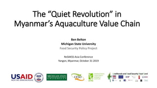 The “Quiet Revolution” in
Myanmar’s Aquaculture Value Chain
Ben Belton
Michigan State University
Food Security Policy Project
ReSAKSS-Asia Conference
Yangon, Myanmar, October 31 2019
 