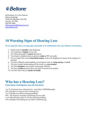 Jeff Petrosky, H.I.S. Clinic Director
Beltone Audiology
13103 FM 1960 West, Suite 205
Houston, TX 77065
(281) 897-8862
jeffery.petrosky@beltonecare.com
www.beltone.com




10 Warning Signs of Hearing Loss
If you experience these warning signs repeatedly or in combination, they may indicate a hearing loss.

    1.  People seem to mumble more frequently.
    2.  You experience ringing in your ears.
    3.  You often ask people to repeat themselves.
    4.  Your family complains that you play the radio or TV too loudly.
    5.  You no longer hear normal household sounds, such as the dripping of a faucet or the ringing of a
        doorbell.
    6. You have difficulty understanding a conversation when in a large group or crowd.
    7. You have trouble understanding all the words in a conversation.
    8. You find telephone conversation increasingly difficult.
    9. You have trouble hearing when your back is turned to the speaker.
    10. You have been told you speak too loudly.




Who has a Hearing Loss?
If you have a hearing loss, you are not alone.

1 in 10 Americans have a hearing loss - more than 31,000,000 people.
29% of people over age 65 have a hearing loss.
3 in 10 people over 60 have hearing problems.
60% - the majority of people with hearing loss are male.
1 in 6 baby boomers (ages 41-59) have hearing problems.
65% of people with hearing loss are below retirement age.
 