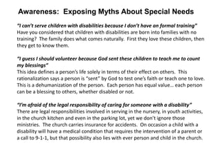 Awareness: Exposing Myths About Special Needs
“I can’t serve children with disabilities because I don’t have an formal training”
Have you considered that children with disabilities are born into families with no
training? The family does what comes naturally. First they love these children, then
they get to know them.

“I guess I should volunteer because God sent these children to teach me to count
my blessings”
This idea defines a person’s life solely in terms of their effect on others. This
rationalization says a person is “sent” by God to test one’s faith or teach one to love.
This is a dehumanization of the person. Each person has equal value… each person
can be a blessing to others, whether disabled or not.

“I’m afraid of the legal responsibility of caring for someone with a disability”
There are legal responsibilities involved in serving in the nursery, in youth activities,
in the church kitchen and even in the parking lot, yet we don’t ignore those
ministries. The church carries insurance for accidents. On occasion a child with a
disability will have a medical condition that requires the intervention of a parent or
a call to 9-1-1, but that possibility also lies with ever person and child in the church.
 