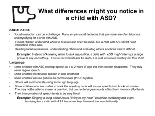 What differences might you notice in
                                 a child with ASD?
Social Skills
•   Social interaction can be a challenge. Many simple social decisions that you make are often laborious
    and mystifying for a child with ASD.
•    Typical children understand when to be quiet and when to speak, but a child with ASD might need
     instruction in this area.
•    Reading facial expressions, understanding others and evaluating others emotions can be difficult
      Example: Instead of knowing when to ask a question, a child with ASD might interrupt a large
      group to say something. This is not intended to be rude; it is just unknown territory for this child.
Language
•   Some children with ASD develop speech at 1 to 2 years of age and then speech disappears. They may
    never regain speech.
•   Some children will develop speech in later childhood
•   Some children will use pictures to communicate (PECS System)
•   Others will communicate using some sign language
•    Some children who are unable to crack the speaking code will borrow speech from books or movies.
     The may not be able to answer a question, but can recite large amounts of text from memory effortlessly.
•    Their interpretation of speech tends to be very literal
      Example: Singing a song about Jesus “living in my heart” could be confusing and even
          terrifying for a child with ASD because they interpret the words literally.
 