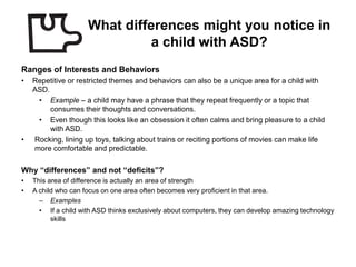 What differences might you notice in
                               a child with ASD?
Ranges of Interests and Behaviors
•   Repetitive or restricted themes and behaviors can also be a unique area for a child with
    ASD.
     • Example – a child may have a phrase that they repeat frequently or a topic that
         consumes their thoughts and conversations.
     • Even though this looks like an obsession it often calms and bring pleasure to a child
         with ASD.
•   Rocking, lining up toys, talking about trains or reciting portions of movies can make life
    more comfortable and predictable.

Why “differences” and not “deficits”?
•   This area of difference is actually an area of strength
•   A child who can focus on one area often becomes very proficient in that area.
      – Examples
      • If a child with ASD thinks exclusively about computers, they can develop amazing technology
          skills
 