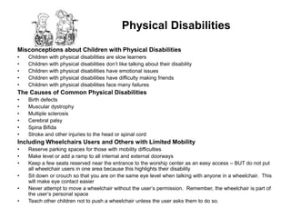 Physical Disabilities

Misconceptions about Children with Physical Disabilities
•   Children with physical   disabilities are slow learners
•   Children with physical   disabilities don’t like talking about their disability
•   Children with physical   disabilities have emotional issues
•   Children with physical   disabilities have difficulty making friends
•   Children with physical   disabilities face many failures
The Causes of Common Physical Disabilities
•   Birth defects
•   Muscular dystrophy
•   Multiple sclerosis
•   Cerebral palsy
•   Spina Bifida
•   Stroke and other injuries to the head or spinal cord
Including Wheelchairs Users and Others with Limited Mobility
•   Reserve parking spaces for those with mobility difficulties
•   Make level or add a ramp to all internal and external doorways
•   Keep a few seats reserved near the entrance to the worship center as an easy access – BUT do not put
    all wheelchair users in one area because this highlights their disability
•   Sit down or crouch so that you are on the same eye level when talking with anyone in a wheelchair. This
    will make eye contact easier
•   Never attempt to move a wheelchair without the user’s permission. Remember, the wheelchair is part of
    the user’s personal space
•   Teach other children not to push a wheelchair unless the user asks them to do so.
 