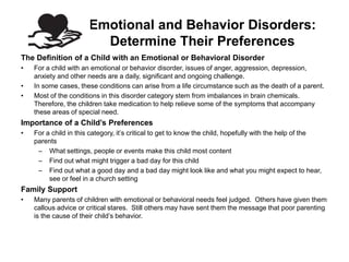 Emotional and Behavior Disorders:
                         Determine Their Preferences
The Definition of a Child with an Emotional or Behavioral Disorder
•   For a child with an emotional or behavior disorder, issues of anger, aggression, depression,
    anxiety and other needs are a daily, significant and ongoing challenge.
•   In some cases, these conditions can arise from a life circumstance such as the death of a parent.
•   Most of the conditions in this disorder category stem from imbalances in brain chemicals.
    Therefore, the children take medication to help relieve some of the symptoms that accompany
    these areas of special need.
Importance of a Child’s Preferences
•   For a child in this category, it’s critical to get to know the child, hopefully with the help of the
    parents
     – What settings, people or events make this child most content
     – Find out what might trigger a bad day for this child
     – Find out what a good day and a bad day might look like and what you might expect to hear,
         see or feel in a church setting
Family Support
•   Many parents of children with emotional or behavioral needs feel judged. Others have given them
    callous advice or critical stares. Still others may have sent them the message that poor parenting
    is the cause of their child’s behavior.
 