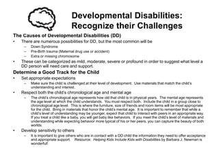 Developmental Disabilities:
                                   Recognize their Challenges
The Causes of Developmental Disabilities (DD)
•   There are numerous possibilities for DD, but the most common will be
     –   Down Syndrome
     –   Pre-Birth trauma (Maternal drug use or accident)
     –   Extra or missing chromosome
•   These can be categorized as mild, moderate, severe or profound in order to suggest what level a
    DD person will need care and support.
Determine a Good Track for the Child
•   Set appropriate expectations
     –   Make sure the child is challenged at their level of development. Use materials that match the child’s
         understanding and interest.
•   Respect both the child’s chronological age and mental age
     –   The child’s chronological age represents how old that child is in physical years. The mental age represents
         the age level at which the child understands. You must respect both. Include the child in a group close to
         chronological age level. This is where the furniture, size of friends and room items will be most appropriate
         for the child. Bring in materials that honor the child’s mental age. It is important to remember that while a
         child’s level of understanding may be younger, expect that child to interact with peers in an appropriate way.
         If you treat a child like a baby, you will get baby like behaviors. If you meet the child’s level of materials and
         understanding while expecting behavior more typical of his or her peers, you can capture the beauty of both
         worlds.
•   Develop sensitivity to others
     –   It is important to give others who are in contact with a DD child the information they need to offer acceptance
         and appropriate support. Resource: Helping Kids Include Kids with Disabilities by Barbara J. Newman is
         wonderful!
 