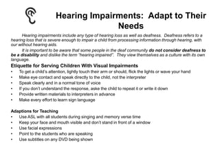 Hearing Impairments: Adapt to Their
                                      Needs
      Hearing impairments include any type of hearing loss as well as deafness. Deafness refers to a
hearing loss that is severe enough to impair a child from processing information through hearing, with
our without hearing aids.
      It is important to be aware that some people in the deaf community do not consider deafness to
be a disability and dislike the term “hearing impaired”. They view themselves as a culture with its own
language.
Etiquette for Serving Children With Visual Impairments
•   To get a child’s attention, lightly touch their arm or should, flick the lights or wave your hand
•   Make eye contact and speak directly to the child, not the interpreter
•   Speak clearly and in a normal tone of voice
•   If you don’t understand the response, aske the child to repeat it or write it down
•   Provide written materials to interpreters in advance
•   Make every effort to learn sign language

Adaptions for Teaching
•  Use ASL with all students during singing and memory verse time
•  Keep your face and mouth visible and don’t stand in front of a window
•  Use facial expressions
•  Point to the students who are speaking
•  Use subtitles on any DVD being shown
 