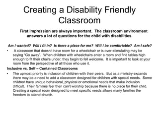 Creating a Disability Friendly
                   Classroom
        First impression are always important. The classroom environment
            answers a lot of questions for the child with disabilities.

 Am I wanted? Will I fit in? Is there a place for me? Will I be comfortable? Am I safe?
•    A classroom that doesn’t have room for a wheelchair or is over-stimulating may be
    saying “Go away”. When children with wheelchairs enter a room and find tables high
    enough to fit their chairs under, they begin to fell welcome. It is important to look at your
    room from the perspective of all those who use it.
Inclusive vs. Self – Contained Classrooms
• The upmost priority is inclusion of children with their peers. But as a ministry expands
    there may be a need to add a classroom designed for children with special needs. Some
    children have unique behavioral, physical or emotional needs that make inclusion
    difficult. Their families feel then can’t worship because there is no place for their child.
    Creating a special room designed to meet specific needs allows many families the
    freedom to attend church.
 