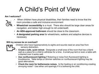 A Child’s Point of View
Am I welcome?
        • When children have physical disabilities, their families need to know that the
          room provides a safe and inclusive environment
        • Wheelchair accessibility is a must. There also should be large clear areas for
          navigation, and tables high enough to roll underneath
        • An ADA-approved bathroom should be close to the classroom.
        • A designated parking area for wheelchairs, walkers and adaptive devices is
          necessary

 Will my senses be on overload?
          Children who have hypersensitivity to sights and sounds need an area free from
               sensory distraction.
          • Create a safe, quiet retreat. Designate a small area of the room that has a blank
            wall as a place for a child to withdraw for a time. A small pup tent or even a table with
            a blanket over it works well.
          • Use nonfluorescent lighting if flickering or noise from fluorescent lighting is
            troublesome. Table lamps or dimmer switches on nonfluorescent lighting may be
            good alternatives.
          • Check the room for bothersome noises. Is the heating or air conditioning creating
            annoying noise? Use either unit sparingly if it is bothering the child.
 