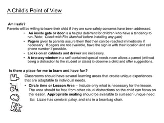 A Child’s Point of View

Am I safe?
Parents will be willing to leave their child if they are sure safety concerns have been addressed.
           • An inside gate or door is a helpful deterrent for children who have a tendency to
              run (Note: Check with Fire Marshall before installing any gate)
           • Pagers given to parents assure them that then can be reached immediately if
              necessary. If pagers are not available, have the sign in with their location and cell
              phone number if possible.
           • Locks on all cabinets and drawer are necessary.
           • A two-way window in a self-contained special needs room allows a parent (without
              being a distraction to the student or class) to observe a child and offer suggestions.

 Is there a place for me to learn and have fun?
           Classrooms should have several learning areas that create unique experiences
           that are adaptable to individual needs.
           • Circle time or Lesson Area – Include only what is necessary for the lesson.
              The area should be free from other visual distractions so the child can focus on
              the lesson. Appropriate seating should be available to suit each unique need.
               Ex: Lizzie has cerebral palsy, and sits in a beanbag chair.
 