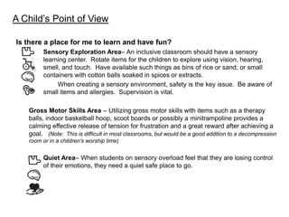 A Child’s Point of View

Is there a place for me to learn and have fun?
        Sensory Exploration Area– An inclusive classroom should have a sensory
        learning center. Rotate items for the children to explore using vision, hearing,
        smell, and touch. Have available such things as bins of rice or sand; or small
        containers with cotton balls soaked in spices or extracts.
             When creating a sensory environment, safety is the key issue. Be aware of
        small items and allergies. Supervision is vital.

   Gross Motor Skills Area – Utilizing gross motor skills with items such as a therapy
   balls, indoor basketball hoop, scoot boards or possibly a minitrampoline provides a
   calming effective release of tension for frustration and a great reward after achieving a
   goal. (Note: This is difficult in most classrooms, but would be a good addition to a decompression
   room or in a children’s worship time)


        Quiet Area– When students on sensory overload feel that they are losing control
        of their emotions, they need a quiet safe place to go.
 