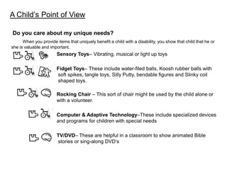 A Child’s Point of View

Do you care about my unique needs?
      When you provide items that uniquely benefit a child with a disability, you show that child that he or
she is valuable and important.
                        Sensory Toys– Vibrating, musical or light up toys

                        Fidget Toys– These include water-filed balls, Koosh rubber balls with
                        soft spikes, tangle toys, Silly Putty, bendable figures and Slinky coil
                        shaped toys.

                        Rocking Chair – This sort of chair might be used by the child alone or
                        with a volunteer.

                        Computer & Adaptive Technology–These include specialized devices
                        and programs for children with special needs

                        TV/DVD– These are helpful in a classroom to show animated Bible
                        stories or sing-along DVD’s
 